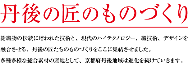 「丹後の匠のものづくり」絹織物の伝統に培われた技術と、現代のハイテクノロジー、織技術、デザインを融合させる、丹後の匠たちのものづくりをここに集結させました。多種多様な総合素材の産地として、京都府丹後地域は進化を続けていきます。